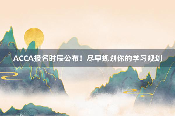 ACCA报名时辰公布！尽早规划你的学习规划
