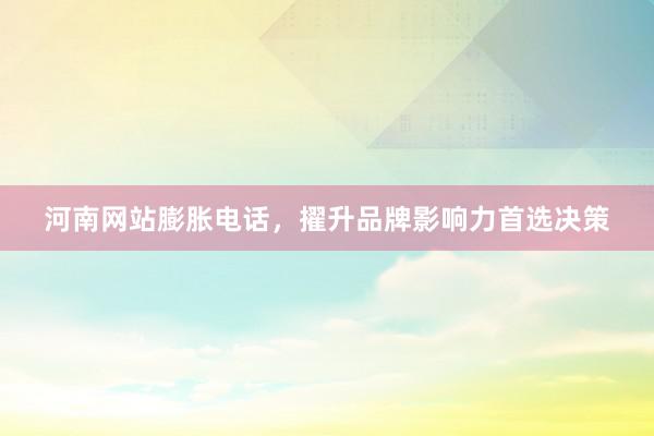 河南网站膨胀电话，擢升品牌影响力首选决策