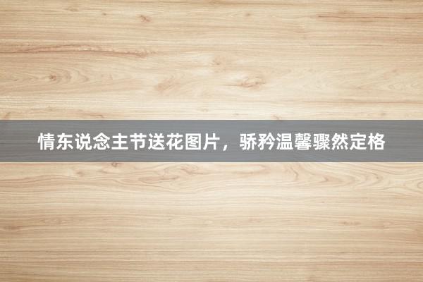 情东说念主节送花图片，骄矜温馨骤然定格