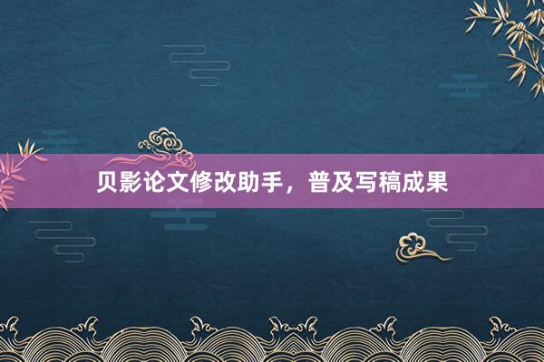 贝影论文修改助手，普及写稿成果